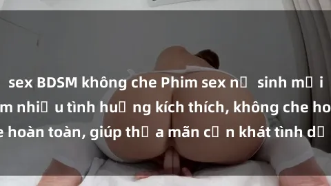 sex BDSM không che Phim sex nữ sinh mới nhất: Trải nghiệm nhiều tình huống kích thích, không che hoàn toàn, giúp thỏa mãn cơn khát tình dục của các bạn trẻ
