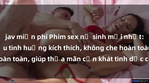 jav miễn phí Phim sex nữ sinh mới nhất: Trải nghiệm nhiều tình huống kích thích, không che hoàn toàn, giúp thỏa mãn cơn khát tình dục của các bạn trẻ