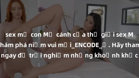 sex mẹ con Mở cánh cửa thế giới sex MILF Việt Nam để khám phá niềm vui mới_ENCODE_. Hãy tham gia ngay để trải nghiệm những khoảnh khắc đầy kích thích và đam mê.