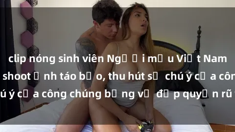 clip nóng sinh viên Người mẫu Việt Nam gây sốt với loạt shoot ảnh táo bạo, thu hút sự chú ý của công chúng bằng vẻ đẹp quyến rũ và gợi cảm.