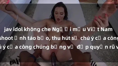 jav idol không che Người mẫu Việt Nam gây sốt với loạt shoot ảnh táo bạo, thu hút sự chú ý của công chúng bằng vẻ đẹp quyến rũ và gợi cảm.