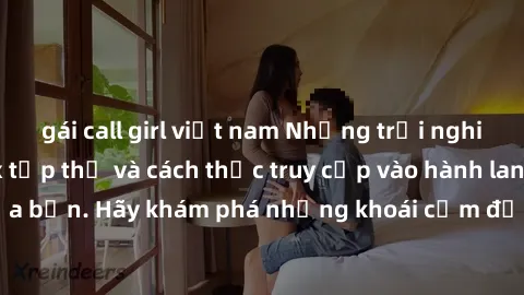 gái call girl việt nam Những trải nghiệm mới lạ với sex tập thể và cách thức truy cập vào hành lang đam mê của bạn. Hãy khám phá những khoái cảm đầy kích thích với tập thể hấp dẫn!