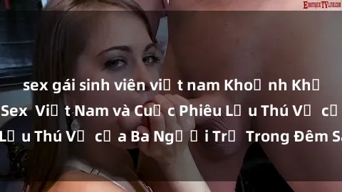 sex gái sinh viên việt nam Khoảnh Khắc Đầy Kịch Tính: Sex  Việt Nam và Cuộc Phiêu Lưu Thú Vị của Ba Người Trẻ Trong Đêm Say Đắm
