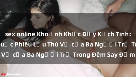 sex online Khoảnh Khắc Đầy Kịch Tính: Sex  Việt Nam và Cuộc Phiêu Lưu Thú Vị của Ba Người Trẻ Trong Đêm Say Đắm