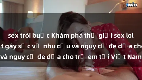 sex trói buộc Khám phá thế giới sex loli Việt Nam: Sự thật gây sốc về nhu cầu và nguy cơ đe dọa cho trẻ em tại Việt Nam