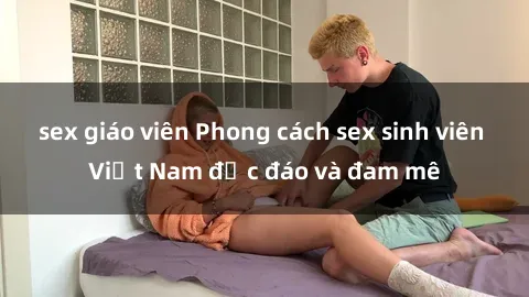 sex giáo viên Phong cách sex sinh viên Việt Nam độc đáo và đam mê