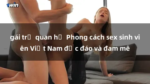 gái trẻ quan hệ Phong cách sex sinh viên Việt Nam độc đáo và đam mê